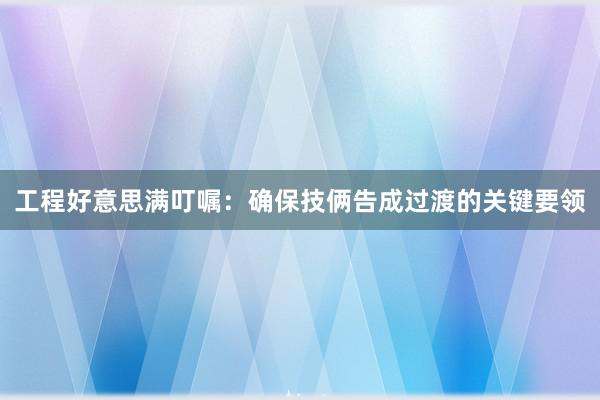 工程好意思满叮嘱：确保技俩告成过渡的关键要领