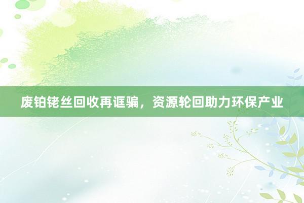 废铂铑丝回收再诓骗，资源轮回助力环保产业